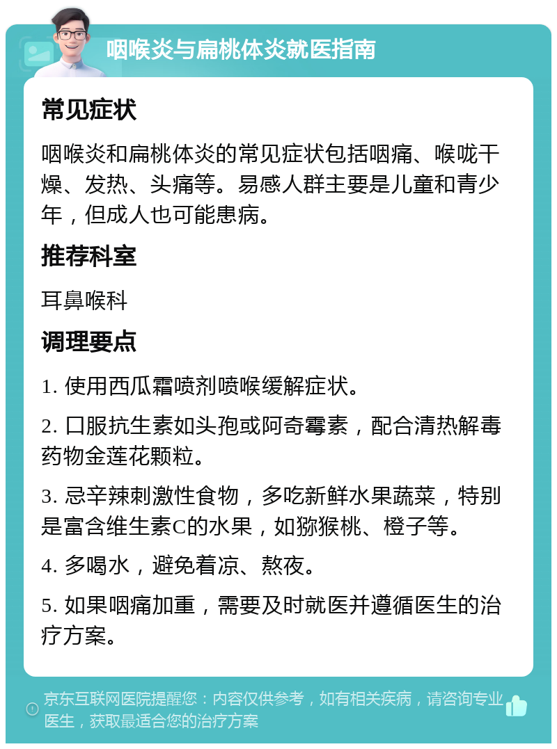 咽喉炎与扁桃体炎就医指南 常见症状 咽喉炎和扁桃体炎的常见症状包括咽痛、喉咙干燥、发热、头痛等。易感人群主要是儿童和青少年，但成人也可能患病。 推荐科室 耳鼻喉科 调理要点 1. 使用西瓜霜喷剂喷喉缓解症状。 2. 口服抗生素如头孢或阿奇霉素，配合清热解毒药物金莲花颗粒。 3. 忌辛辣刺激性食物，多吃新鲜水果蔬菜，特别是富含维生素C的水果，如猕猴桃、橙子等。 4. 多喝水，避免着凉、熬夜。 5. 如果咽痛加重，需要及时就医并遵循医生的治疗方案。