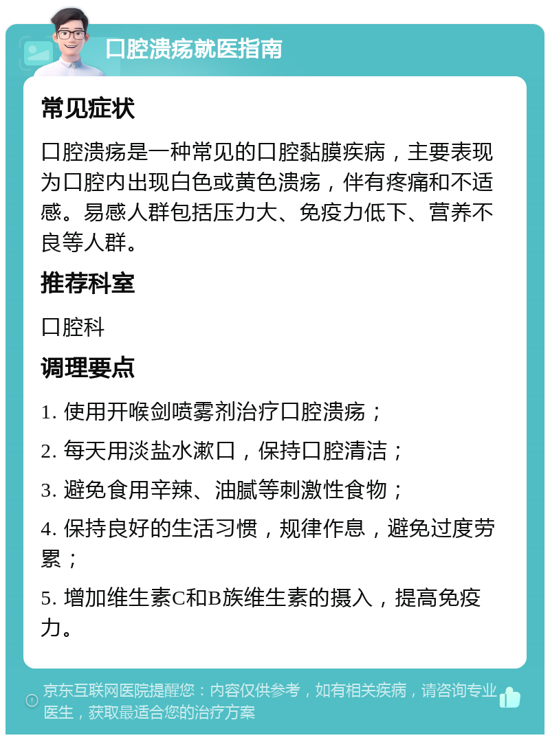 口腔溃疡就医指南 常见症状 口腔溃疡是一种常见的口腔黏膜疾病，主要表现为口腔内出现白色或黄色溃疡，伴有疼痛和不适感。易感人群包括压力大、免疫力低下、营养不良等人群。 推荐科室 口腔科 调理要点 1. 使用开喉剑喷雾剂治疗口腔溃疡； 2. 每天用淡盐水漱口，保持口腔清洁； 3. 避免食用辛辣、油腻等刺激性食物； 4. 保持良好的生活习惯，规律作息，避免过度劳累； 5. 增加维生素C和B族维生素的摄入，提高免疫力。