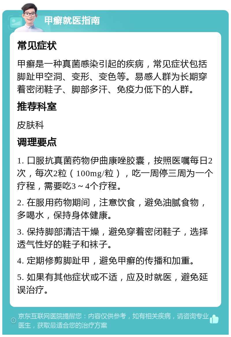 甲癣就医指南 常见症状 甲癣是一种真菌感染引起的疾病，常见症状包括脚趾甲空洞、变形、变色等。易感人群为长期穿着密闭鞋子、脚部多汗、免疫力低下的人群。 推荐科室 皮肤科 调理要点 1. 口服抗真菌药物伊曲康唑胶囊，按照医嘱每日2次，每次2粒（100mg/粒），吃一周停三周为一个疗程，需要吃3～4个疗程。 2. 在服用药物期间，注意饮食，避免油腻食物，多喝水，保持身体健康。 3. 保持脚部清洁干燥，避免穿着密闭鞋子，选择透气性好的鞋子和袜子。 4. 定期修剪脚趾甲，避免甲癣的传播和加重。 5. 如果有其他症状或不适，应及时就医，避免延误治疗。