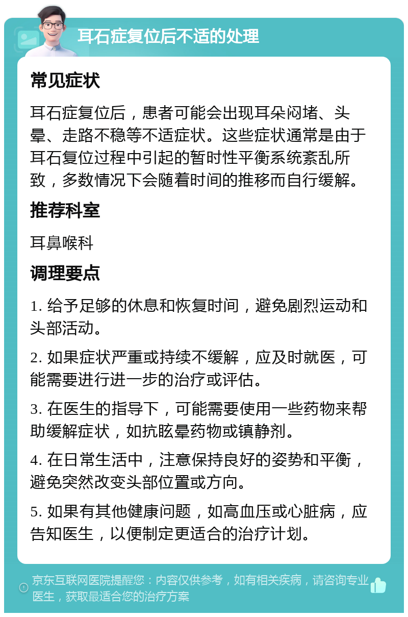 耳石症复位后不适的处理 常见症状 耳石症复位后，患者可能会出现耳朵闷堵、头晕、走路不稳等不适症状。这些症状通常是由于耳石复位过程中引起的暂时性平衡系统紊乱所致，多数情况下会随着时间的推移而自行缓解。 推荐科室 耳鼻喉科 调理要点 1. 给予足够的休息和恢复时间，避免剧烈运动和头部活动。 2. 如果症状严重或持续不缓解，应及时就医，可能需要进行进一步的治疗或评估。 3. 在医生的指导下，可能需要使用一些药物来帮助缓解症状，如抗眩晕药物或镇静剂。 4. 在日常生活中，注意保持良好的姿势和平衡，避免突然改变头部位置或方向。 5. 如果有其他健康问题，如高血压或心脏病，应告知医生，以便制定更适合的治疗计划。