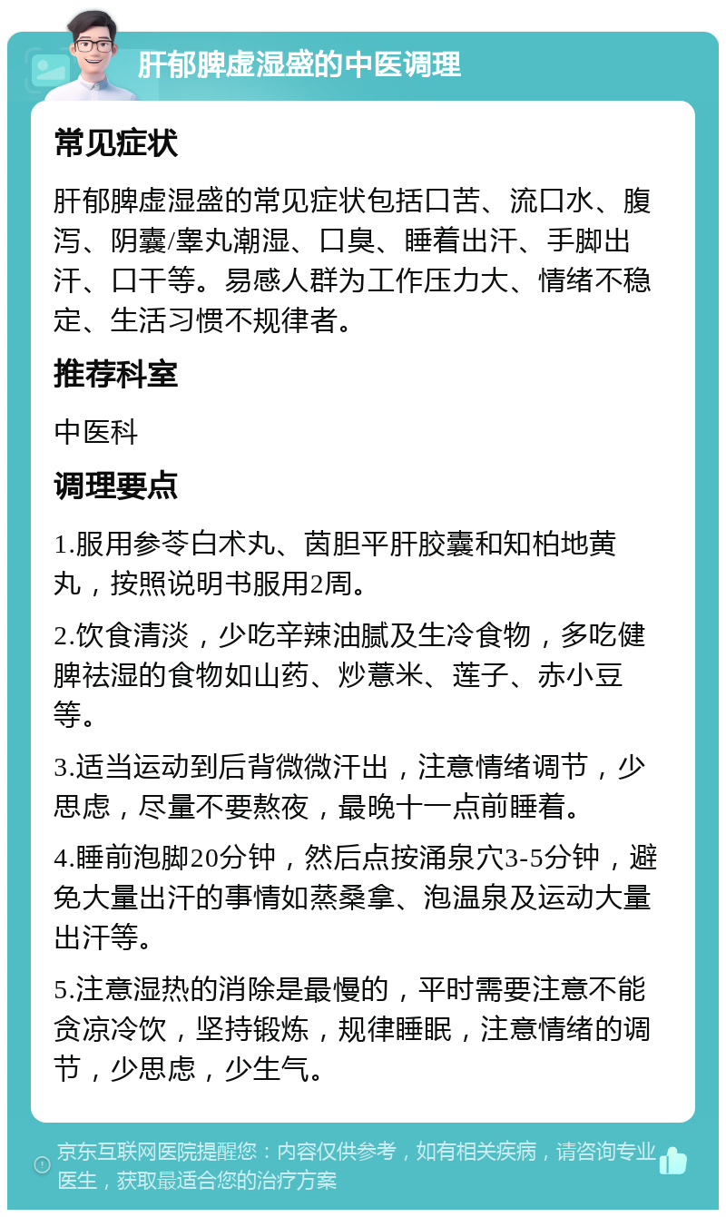 肝郁脾虚湿盛的中医调理 常见症状 肝郁脾虚湿盛的常见症状包括口苦、流口水、腹泻、阴囊/睾丸潮湿、口臭、睡着出汗、手脚出汗、口干等。易感人群为工作压力大、情绪不稳定、生活习惯不规律者。 推荐科室 中医科 调理要点 1.服用参苓白术丸、茵胆平肝胶囊和知柏地黄丸，按照说明书服用2周。 2.饮食清淡，少吃辛辣油腻及生冷食物，多吃健脾祛湿的食物如山药、炒薏米、莲子、赤小豆等。 3.适当运动到后背微微汗出，注意情绪调节，少思虑，尽量不要熬夜，最晚十一点前睡着。 4.睡前泡脚20分钟，然后点按涌泉穴3-5分钟，避免大量出汗的事情如蒸桑拿、泡温泉及运动大量出汗等。 5.注意湿热的消除是最慢的，平时需要注意不能贪凉冷饮，坚持锻炼，规律睡眠，注意情绪的调节，少思虑，少生气。