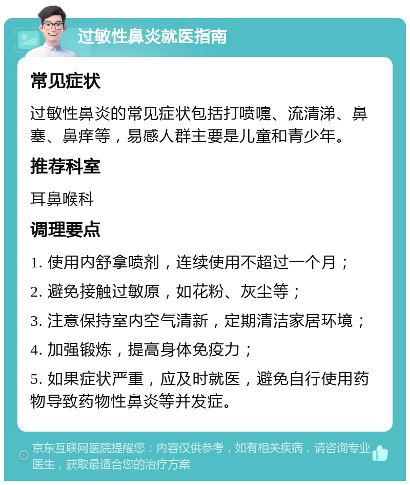 过敏性鼻炎就医指南 常见症状 过敏性鼻炎的常见症状包括打喷嚏、流清涕、鼻塞、鼻痒等，易感人群主要是儿童和青少年。 推荐科室 耳鼻喉科 调理要点 1. 使用内舒拿喷剂，连续使用不超过一个月； 2. 避免接触过敏原，如花粉、灰尘等； 3. 注意保持室内空气清新，定期清洁家居环境； 4. 加强锻炼，提高身体免疫力； 5. 如果症状严重，应及时就医，避免自行使用药物导致药物性鼻炎等并发症。