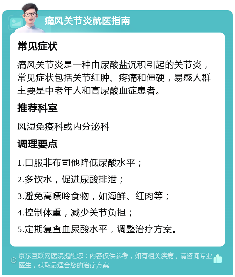 痛风关节炎就医指南 常见症状 痛风关节炎是一种由尿酸盐沉积引起的关节炎，常见症状包括关节红肿、疼痛和僵硬，易感人群主要是中老年人和高尿酸血症患者。 推荐科室 风湿免疫科或内分泌科 调理要点 1.口服非布司他降低尿酸水平； 2.多饮水，促进尿酸排泄； 3.避免高嘌呤食物，如海鲜、红肉等； 4.控制体重，减少关节负担； 5.定期复查血尿酸水平，调整治疗方案。