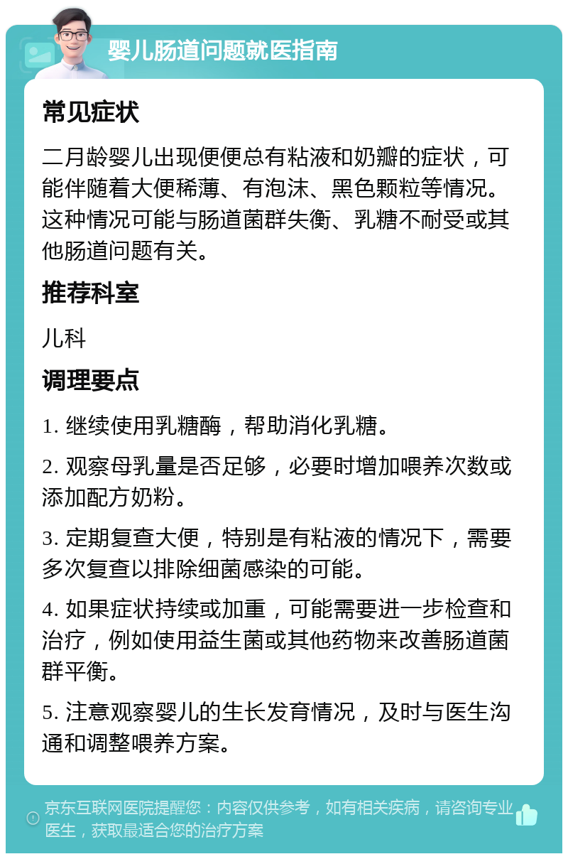 婴儿肠道问题就医指南 常见症状 二月龄婴儿出现便便总有粘液和奶瓣的症状，可能伴随着大便稀薄、有泡沫、黑色颗粒等情况。这种情况可能与肠道菌群失衡、乳糖不耐受或其他肠道问题有关。 推荐科室 儿科 调理要点 1. 继续使用乳糖酶，帮助消化乳糖。 2. 观察母乳量是否足够，必要时增加喂养次数或添加配方奶粉。 3. 定期复查大便，特别是有粘液的情况下，需要多次复查以排除细菌感染的可能。 4. 如果症状持续或加重，可能需要进一步检查和治疗，例如使用益生菌或其他药物来改善肠道菌群平衡。 5. 注意观察婴儿的生长发育情况，及时与医生沟通和调整喂养方案。