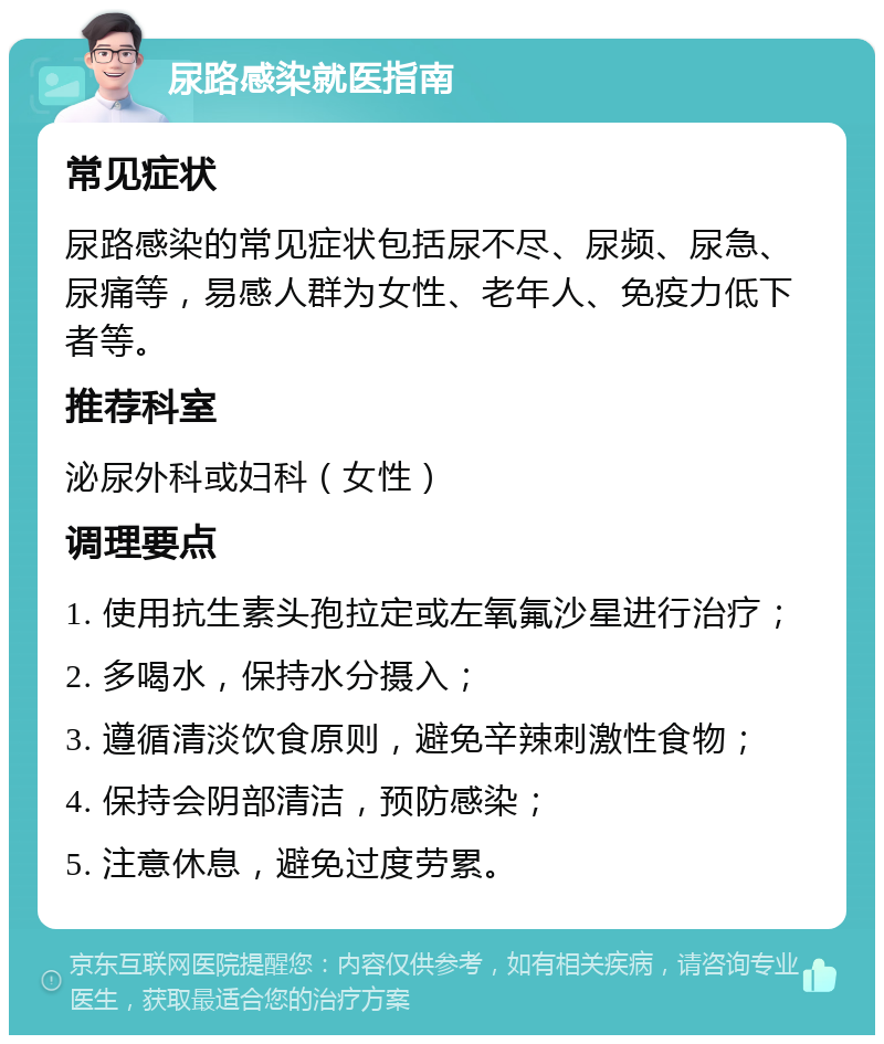 尿路感染就医指南 常见症状 尿路感染的常见症状包括尿不尽、尿频、尿急、尿痛等，易感人群为女性、老年人、免疫力低下者等。 推荐科室 泌尿外科或妇科（女性） 调理要点 1. 使用抗生素头孢拉定或左氧氟沙星进行治疗； 2. 多喝水，保持水分摄入； 3. 遵循清淡饮食原则，避免辛辣刺激性食物； 4. 保持会阴部清洁，预防感染； 5. 注意休息，避免过度劳累。