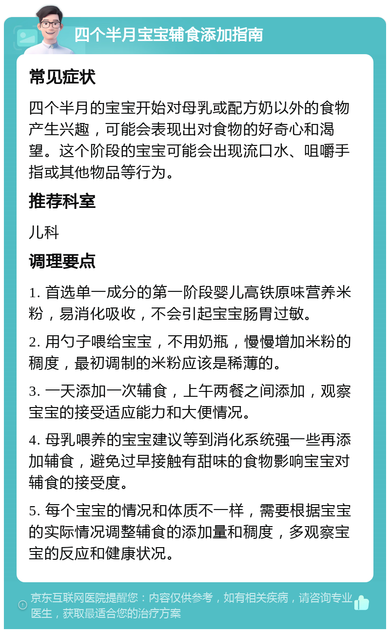 四个半月宝宝辅食添加指南 常见症状 四个半月的宝宝开始对母乳或配方奶以外的食物产生兴趣，可能会表现出对食物的好奇心和渴望。这个阶段的宝宝可能会出现流口水、咀嚼手指或其他物品等行为。 推荐科室 儿科 调理要点 1. 首选单一成分的第一阶段婴儿高铁原味营养米粉，易消化吸收，不会引起宝宝肠胃过敏。 2. 用勺子喂给宝宝，不用奶瓶，慢慢增加米粉的稠度，最初调制的米粉应该是稀薄的。 3. 一天添加一次辅食，上午两餐之间添加，观察宝宝的接受适应能力和大便情况。 4. 母乳喂养的宝宝建议等到消化系统强一些再添加辅食，避免过早接触有甜味的食物影响宝宝对辅食的接受度。 5. 每个宝宝的情况和体质不一样，需要根据宝宝的实际情况调整辅食的添加量和稠度，多观察宝宝的反应和健康状况。