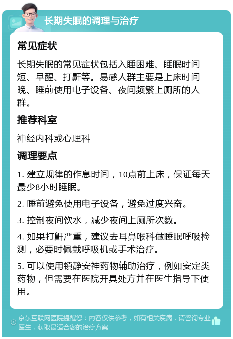 长期失眠的调理与治疗 常见症状 长期失眠的常见症状包括入睡困难、睡眠时间短、早醒、打鼾等。易感人群主要是上床时间晚、睡前使用电子设备、夜间频繁上厕所的人群。 推荐科室 神经内科或心理科 调理要点 1. 建立规律的作息时间，10点前上床，保证每天最少8小时睡眠。 2. 睡前避免使用电子设备，避免过度兴奋。 3. 控制夜间饮水，减少夜间上厕所次数。 4. 如果打鼾严重，建议去耳鼻喉科做睡眠呼吸检测，必要时佩戴呼吸机或手术治疗。 5. 可以使用镇静安神药物辅助治疗，例如安定类药物，但需要在医院开具处方并在医生指导下使用。