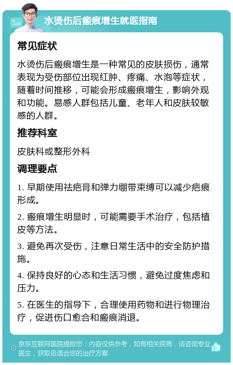 水烫伤后瘢痕增生就医指南 常见症状 水烫伤后瘢痕增生是一种常见的皮肤损伤，通常表现为受伤部位出现红肿、疼痛、水泡等症状，随着时间推移，可能会形成瘢痕增生，影响外观和功能。易感人群包括儿童、老年人和皮肤较敏感的人群。 推荐科室 皮肤科或整形外科 调理要点 1. 早期使用祛疤膏和弹力绷带束缚可以减少疤痕形成。 2. 瘢痕增生明显时，可能需要手术治疗，包括植皮等方法。 3. 避免再次受伤，注意日常生活中的安全防护措施。 4. 保持良好的心态和生活习惯，避免过度焦虑和压力。 5. 在医生的指导下，合理使用药物和进行物理治疗，促进伤口愈合和瘢痕消退。