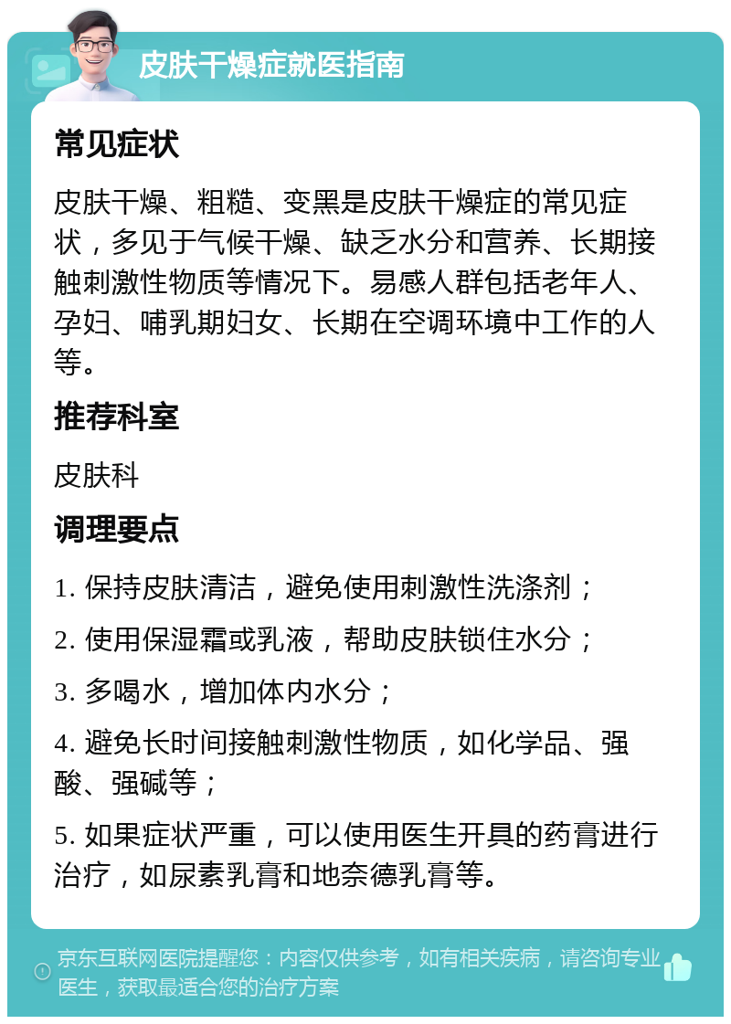 皮肤干燥症就医指南 常见症状 皮肤干燥、粗糙、变黑是皮肤干燥症的常见症状，多见于气候干燥、缺乏水分和营养、长期接触刺激性物质等情况下。易感人群包括老年人、孕妇、哺乳期妇女、长期在空调环境中工作的人等。 推荐科室 皮肤科 调理要点 1. 保持皮肤清洁，避免使用刺激性洗涤剂； 2. 使用保湿霜或乳液，帮助皮肤锁住水分； 3. 多喝水，增加体内水分； 4. 避免长时间接触刺激性物质，如化学品、强酸、强碱等； 5. 如果症状严重，可以使用医生开具的药膏进行治疗，如尿素乳膏和地奈德乳膏等。