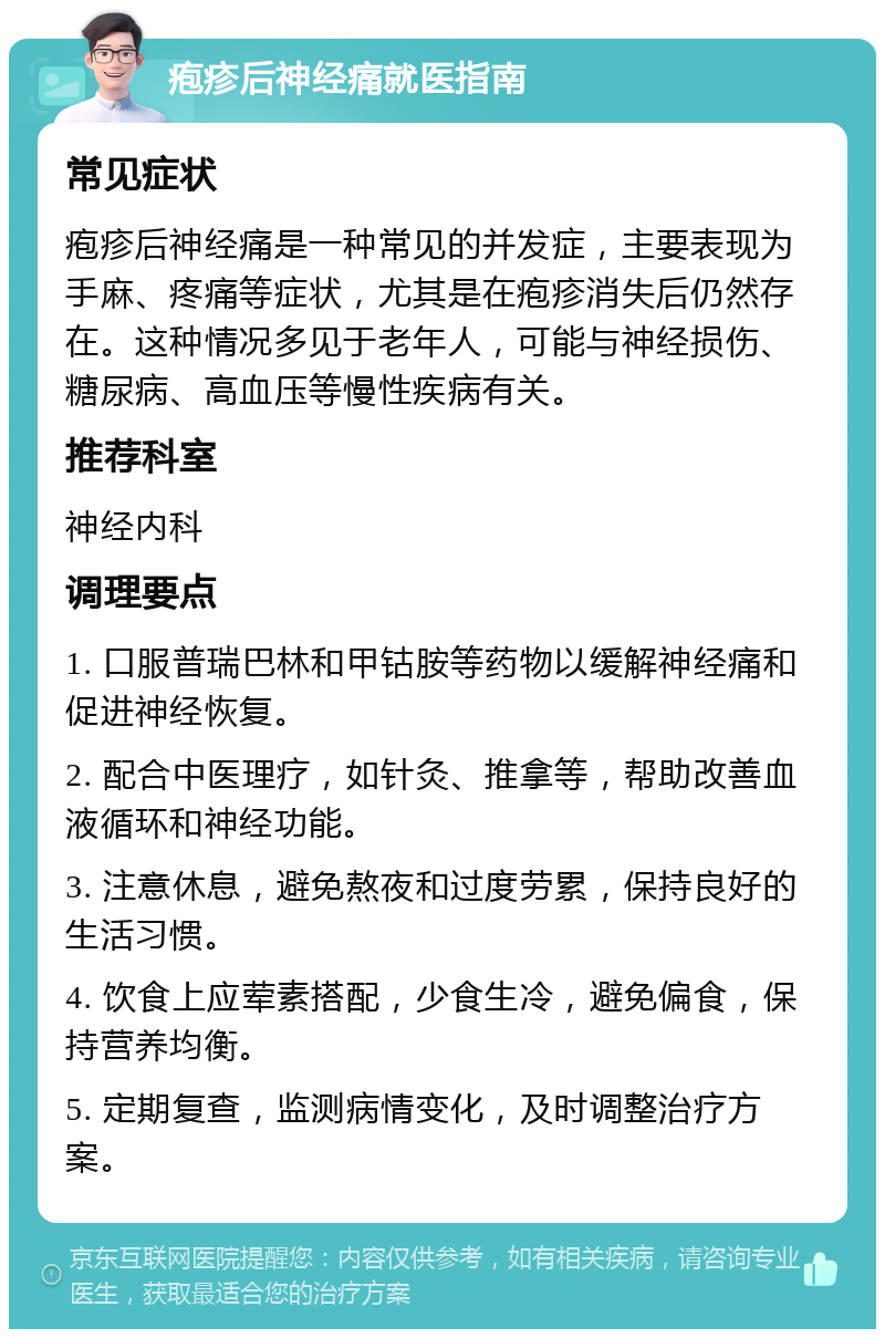 疱疹后神经痛就医指南 常见症状 疱疹后神经痛是一种常见的并发症，主要表现为手麻、疼痛等症状，尤其是在疱疹消失后仍然存在。这种情况多见于老年人，可能与神经损伤、糖尿病、高血压等慢性疾病有关。 推荐科室 神经内科 调理要点 1. 口服普瑞巴林和甲钴胺等药物以缓解神经痛和促进神经恢复。 2. 配合中医理疗，如针灸、推拿等，帮助改善血液循环和神经功能。 3. 注意休息，避免熬夜和过度劳累，保持良好的生活习惯。 4. 饮食上应荤素搭配，少食生冷，避免偏食，保持营养均衡。 5. 定期复查，监测病情变化，及时调整治疗方案。