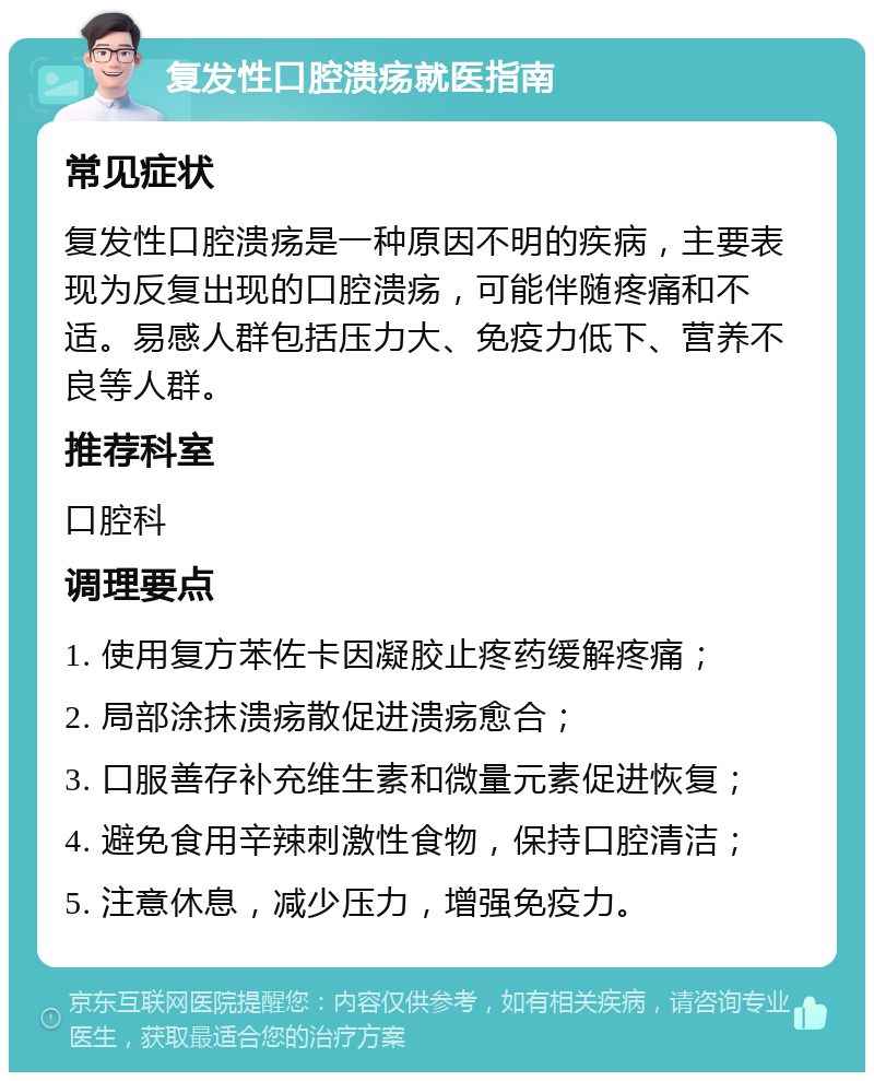 复发性口腔溃疡就医指南 常见症状 复发性口腔溃疡是一种原因不明的疾病，主要表现为反复出现的口腔溃疡，可能伴随疼痛和不适。易感人群包括压力大、免疫力低下、营养不良等人群。 推荐科室 口腔科 调理要点 1. 使用复方苯佐卡因凝胶止疼药缓解疼痛； 2. 局部涂抹溃疡散促进溃疡愈合； 3. 口服善存补充维生素和微量元素促进恢复； 4. 避免食用辛辣刺激性食物，保持口腔清洁； 5. 注意休息，减少压力，增强免疫力。