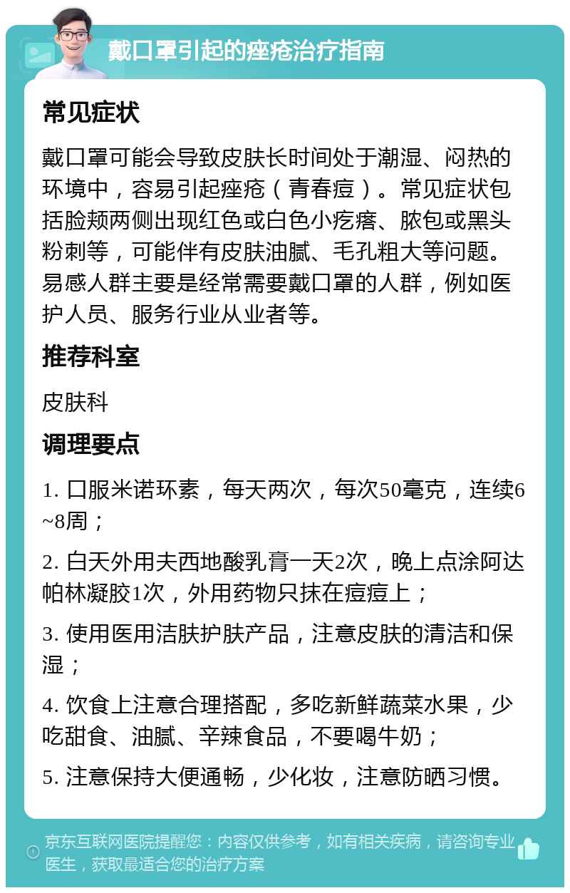 戴口罩引起的痤疮治疗指南 常见症状 戴口罩可能会导致皮肤长时间处于潮湿、闷热的环境中，容易引起痤疮（青春痘）。常见症状包括脸颊两侧出现红色或白色小疙瘩、脓包或黑头粉刺等，可能伴有皮肤油腻、毛孔粗大等问题。易感人群主要是经常需要戴口罩的人群，例如医护人员、服务行业从业者等。 推荐科室 皮肤科 调理要点 1. 口服米诺环素，每天两次，每次50毫克，连续6~8周； 2. 白天外用夫西地酸乳膏一天2次，晚上点涂阿达帕林凝胶1次，外用药物只抹在痘痘上； 3. 使用医用洁肤护肤产品，注意皮肤的清洁和保湿； 4. 饮食上注意合理搭配，多吃新鲜蔬菜水果，少吃甜食、油腻、辛辣食品，不要喝牛奶； 5. 注意保持大便通畅，少化妆，注意防晒习惯。