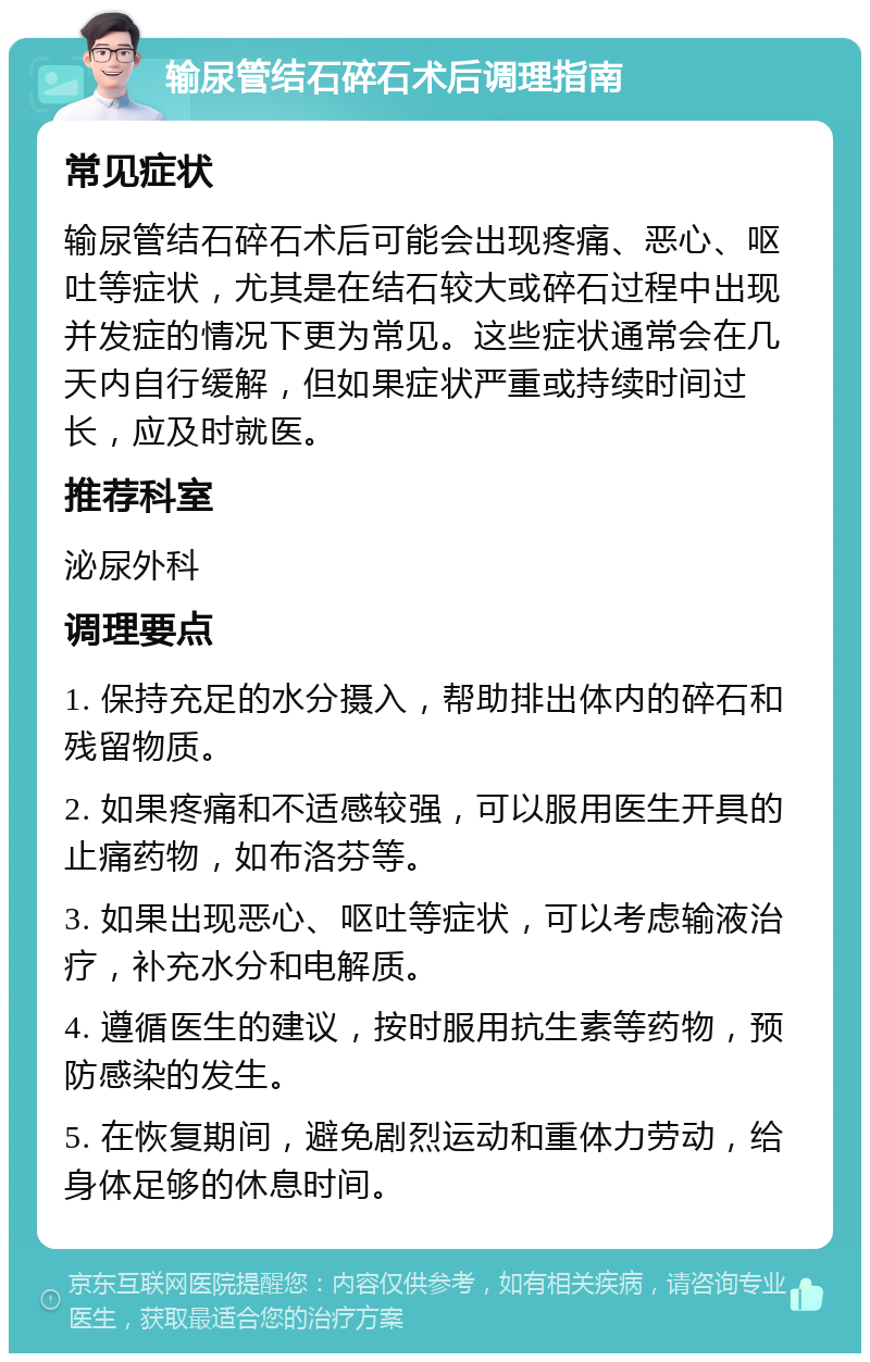 输尿管结石碎石术后调理指南 常见症状 输尿管结石碎石术后可能会出现疼痛、恶心、呕吐等症状，尤其是在结石较大或碎石过程中出现并发症的情况下更为常见。这些症状通常会在几天内自行缓解，但如果症状严重或持续时间过长，应及时就医。 推荐科室 泌尿外科 调理要点 1. 保持充足的水分摄入，帮助排出体内的碎石和残留物质。 2. 如果疼痛和不适感较强，可以服用医生开具的止痛药物，如布洛芬等。 3. 如果出现恶心、呕吐等症状，可以考虑输液治疗，补充水分和电解质。 4. 遵循医生的建议，按时服用抗生素等药物，预防感染的发生。 5. 在恢复期间，避免剧烈运动和重体力劳动，给身体足够的休息时间。