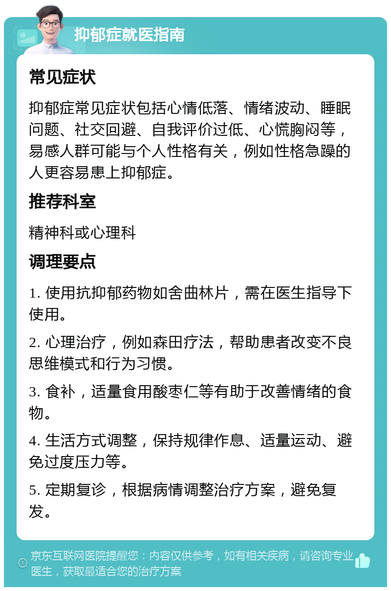 抑郁症就医指南 常见症状 抑郁症常见症状包括心情低落、情绪波动、睡眠问题、社交回避、自我评价过低、心慌胸闷等，易感人群可能与个人性格有关，例如性格急躁的人更容易患上抑郁症。 推荐科室 精神科或心理科 调理要点 1. 使用抗抑郁药物如舍曲林片，需在医生指导下使用。 2. 心理治疗，例如森田疗法，帮助患者改变不良思维模式和行为习惯。 3. 食补，适量食用酸枣仁等有助于改善情绪的食物。 4. 生活方式调整，保持规律作息、适量运动、避免过度压力等。 5. 定期复诊，根据病情调整治疗方案，避免复发。