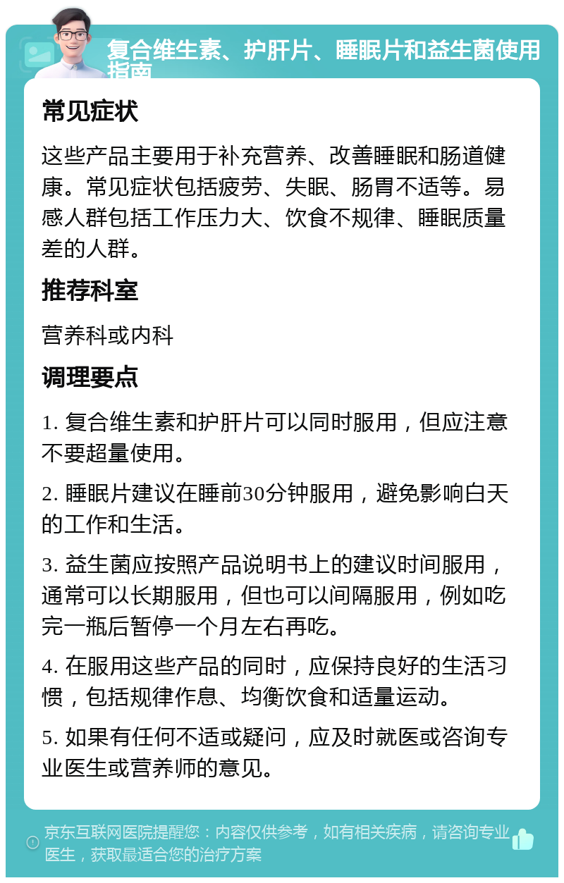 复合维生素、护肝片、睡眠片和益生菌使用指南 常见症状 这些产品主要用于补充营养、改善睡眠和肠道健康。常见症状包括疲劳、失眠、肠胃不适等。易感人群包括工作压力大、饮食不规律、睡眠质量差的人群。 推荐科室 营养科或内科 调理要点 1. 复合维生素和护肝片可以同时服用，但应注意不要超量使用。 2. 睡眠片建议在睡前30分钟服用，避免影响白天的工作和生活。 3. 益生菌应按照产品说明书上的建议时间服用，通常可以长期服用，但也可以间隔服用，例如吃完一瓶后暂停一个月左右再吃。 4. 在服用这些产品的同时，应保持良好的生活习惯，包括规律作息、均衡饮食和适量运动。 5. 如果有任何不适或疑问，应及时就医或咨询专业医生或营养师的意见。