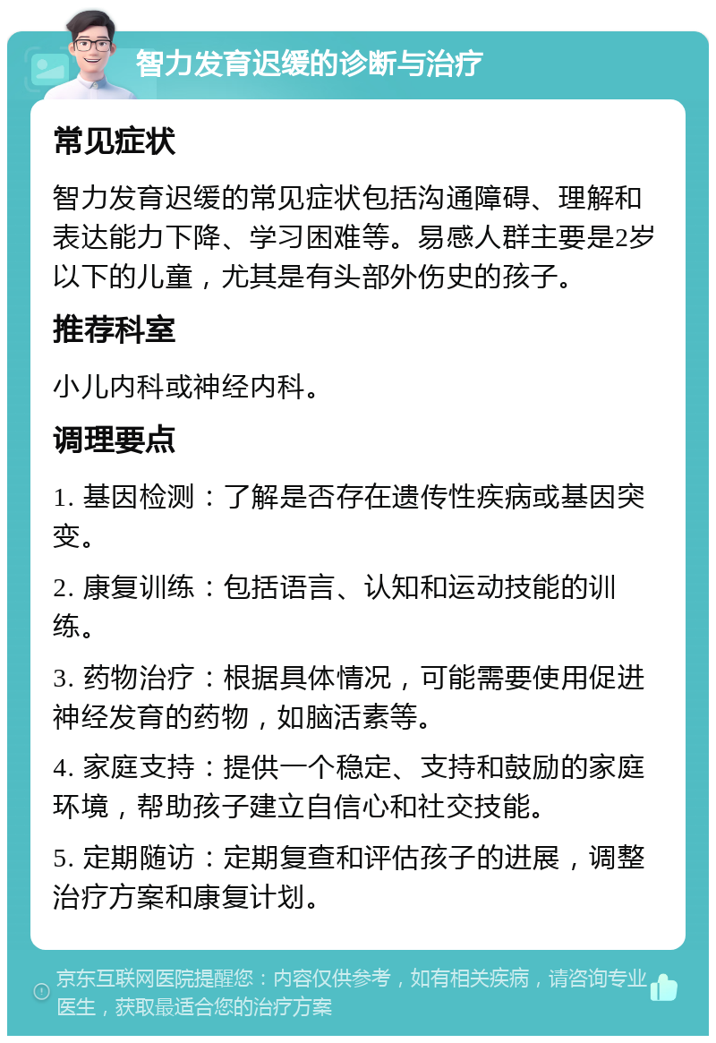 智力发育迟缓的诊断与治疗 常见症状 智力发育迟缓的常见症状包括沟通障碍、理解和表达能力下降、学习困难等。易感人群主要是2岁以下的儿童，尤其是有头部外伤史的孩子。 推荐科室 小儿内科或神经内科。 调理要点 1. 基因检测：了解是否存在遗传性疾病或基因突变。 2. 康复训练：包括语言、认知和运动技能的训练。 3. 药物治疗：根据具体情况，可能需要使用促进神经发育的药物，如脑活素等。 4. 家庭支持：提供一个稳定、支持和鼓励的家庭环境，帮助孩子建立自信心和社交技能。 5. 定期随访：定期复查和评估孩子的进展，调整治疗方案和康复计划。