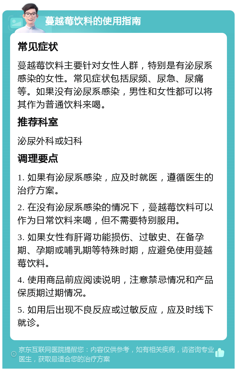 蔓越莓饮料的使用指南 常见症状 蔓越莓饮料主要针对女性人群，特别是有泌尿系感染的女性。常见症状包括尿频、尿急、尿痛等。如果没有泌尿系感染，男性和女性都可以将其作为普通饮料来喝。 推荐科室 泌尿外科或妇科 调理要点 1. 如果有泌尿系感染，应及时就医，遵循医生的治疗方案。 2. 在没有泌尿系感染的情况下，蔓越莓饮料可以作为日常饮料来喝，但不需要特别服用。 3. 如果女性有肝肾功能损伤、过敏史、在备孕期、孕期或哺乳期等特殊时期，应避免使用蔓越莓饮料。 4. 使用商品前应阅读说明，注意禁忌情况和产品保质期过期情况。 5. 如用后出现不良反应或过敏反应，应及时线下就诊。