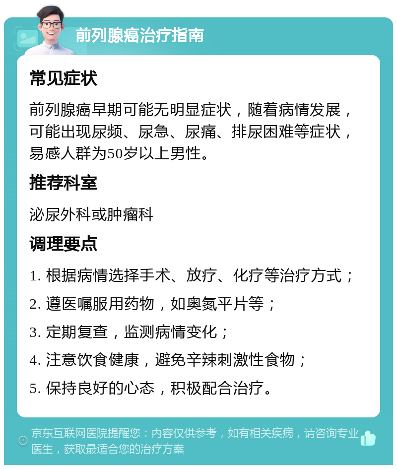 前列腺癌治疗指南 常见症状 前列腺癌早期可能无明显症状，随着病情发展，可能出现尿频、尿急、尿痛、排尿困难等症状，易感人群为50岁以上男性。 推荐科室 泌尿外科或肿瘤科 调理要点 1. 根据病情选择手术、放疗、化疗等治疗方式； 2. 遵医嘱服用药物，如奥氮平片等； 3. 定期复查，监测病情变化； 4. 注意饮食健康，避免辛辣刺激性食物； 5. 保持良好的心态，积极配合治疗。