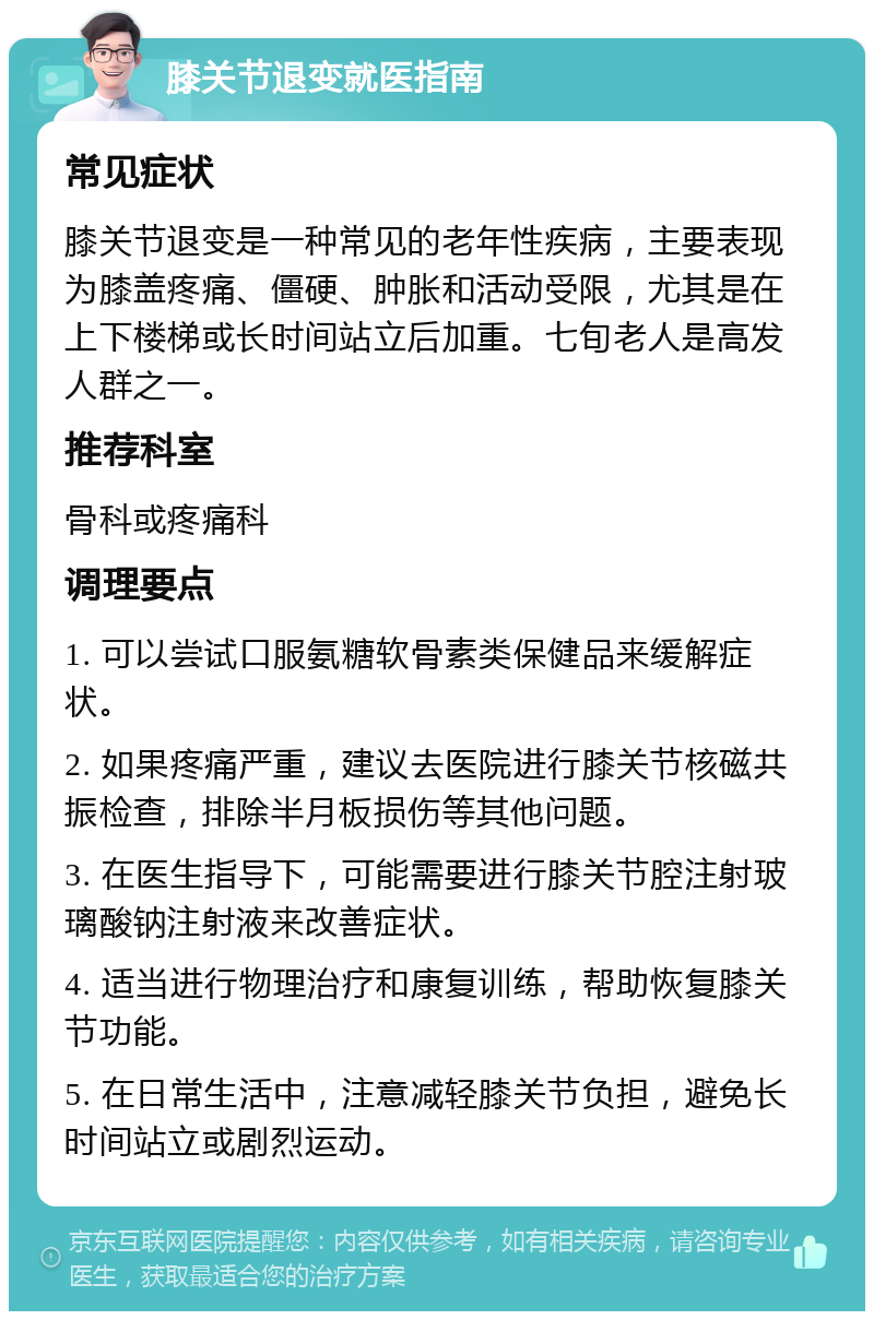膝关节退变就医指南 常见症状 膝关节退变是一种常见的老年性疾病，主要表现为膝盖疼痛、僵硬、肿胀和活动受限，尤其是在上下楼梯或长时间站立后加重。七旬老人是高发人群之一。 推荐科室 骨科或疼痛科 调理要点 1. 可以尝试口服氨糖软骨素类保健品来缓解症状。 2. 如果疼痛严重，建议去医院进行膝关节核磁共振检查，排除半月板损伤等其他问题。 3. 在医生指导下，可能需要进行膝关节腔注射玻璃酸钠注射液来改善症状。 4. 适当进行物理治疗和康复训练，帮助恢复膝关节功能。 5. 在日常生活中，注意减轻膝关节负担，避免长时间站立或剧烈运动。