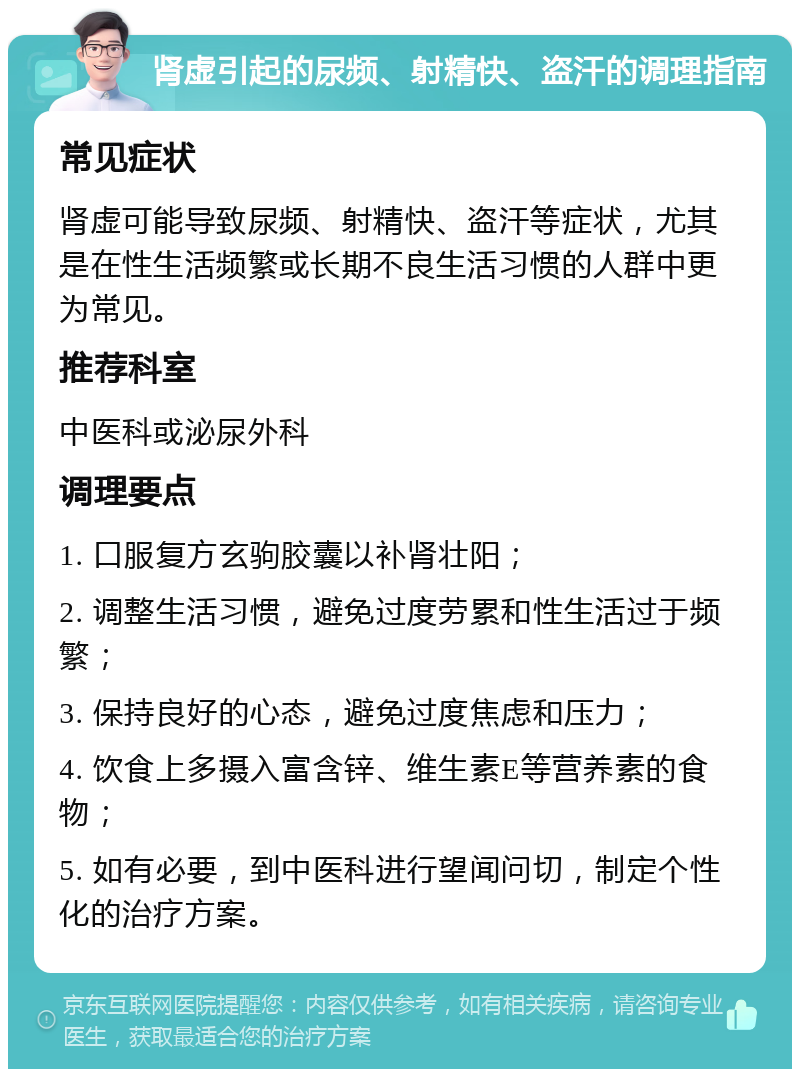 肾虚引起的尿频、射精快、盗汗的调理指南 常见症状 肾虚可能导致尿频、射精快、盗汗等症状，尤其是在性生活频繁或长期不良生活习惯的人群中更为常见。 推荐科室 中医科或泌尿外科 调理要点 1. 口服复方玄驹胶囊以补肾壮阳； 2. 调整生活习惯，避免过度劳累和性生活过于频繁； 3. 保持良好的心态，避免过度焦虑和压力； 4. 饮食上多摄入富含锌、维生素E等营养素的食物； 5. 如有必要，到中医科进行望闻问切，制定个性化的治疗方案。