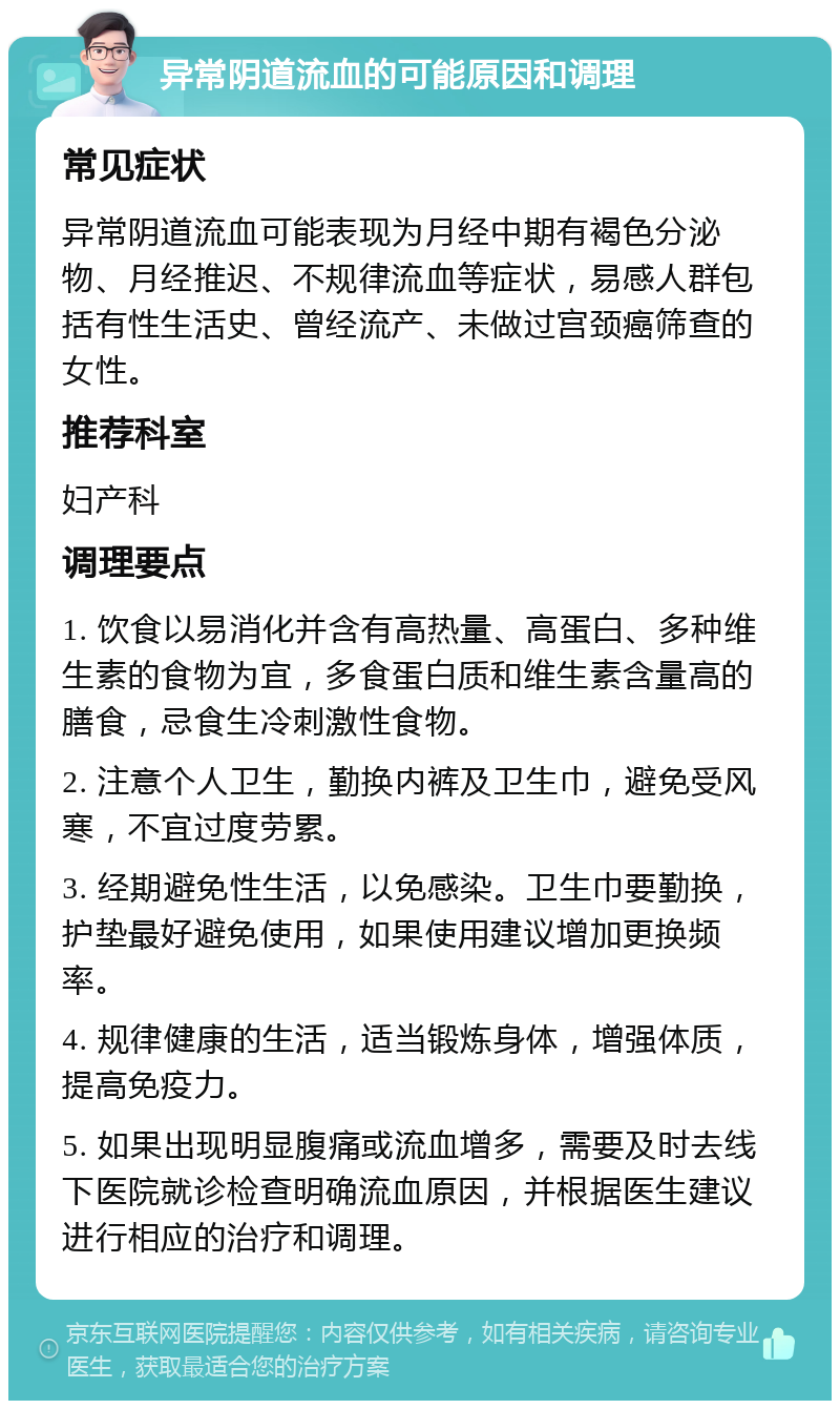 异常阴道流血的可能原因和调理 常见症状 异常阴道流血可能表现为月经中期有褐色分泌物、月经推迟、不规律流血等症状，易感人群包括有性生活史、曾经流产、未做过宫颈癌筛查的女性。 推荐科室 妇产科 调理要点 1. 饮食以易消化并含有高热量、高蛋白、多种维生素的食物为宜，多食蛋白质和维生素含量高的膳食，忌食生冷刺激性食物。 2. 注意个人卫生，勤换内裤及卫生巾，避免受风寒，不宜过度劳累。 3. 经期避免性生活，以免感染。卫生巾要勤换，护垫最好避免使用，如果使用建议增加更换频率。 4. 规律健康的生活，适当锻炼身体，增强体质，提高免疫力。 5. 如果出现明显腹痛或流血增多，需要及时去线下医院就诊检查明确流血原因，并根据医生建议进行相应的治疗和调理。