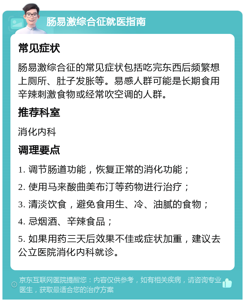 肠易激综合征就医指南 常见症状 肠易激综合征的常见症状包括吃完东西后频繁想上厕所、肚子发胀等。易感人群可能是长期食用辛辣刺激食物或经常吹空调的人群。 推荐科室 消化内科 调理要点 1. 调节肠道功能，恢复正常的消化功能； 2. 使用马来酸曲美布汀等药物进行治疗； 3. 清淡饮食，避免食用生、冷、油腻的食物； 4. 忌烟酒、辛辣食品； 5. 如果用药三天后效果不佳或症状加重，建议去公立医院消化内科就诊。