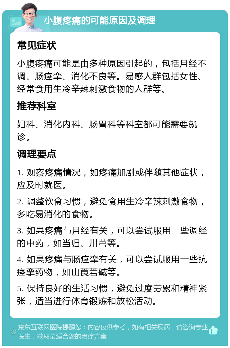 小腹疼痛的可能原因及调理 常见症状 小腹疼痛可能是由多种原因引起的，包括月经不调、肠痉挛、消化不良等。易感人群包括女性、经常食用生冷辛辣刺激食物的人群等。 推荐科室 妇科、消化内科、肠胃科等科室都可能需要就诊。 调理要点 1. 观察疼痛情况，如疼痛加剧或伴随其他症状，应及时就医。 2. 调整饮食习惯，避免食用生冷辛辣刺激食物，多吃易消化的食物。 3. 如果疼痛与月经有关，可以尝试服用一些调经的中药，如当归、川芎等。 4. 如果疼痛与肠痉挛有关，可以尝试服用一些抗痉挛药物，如山莨菪碱等。 5. 保持良好的生活习惯，避免过度劳累和精神紧张，适当进行体育锻炼和放松活动。