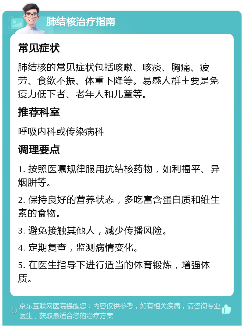 肺结核治疗指南 常见症状 肺结核的常见症状包括咳嗽、咳痰、胸痛、疲劳、食欲不振、体重下降等。易感人群主要是免疫力低下者、老年人和儿童等。 推荐科室 呼吸内科或传染病科 调理要点 1. 按照医嘱规律服用抗结核药物，如利福平、异烟肼等。 2. 保持良好的营养状态，多吃富含蛋白质和维生素的食物。 3. 避免接触其他人，减少传播风险。 4. 定期复查，监测病情变化。 5. 在医生指导下进行适当的体育锻炼，增强体质。