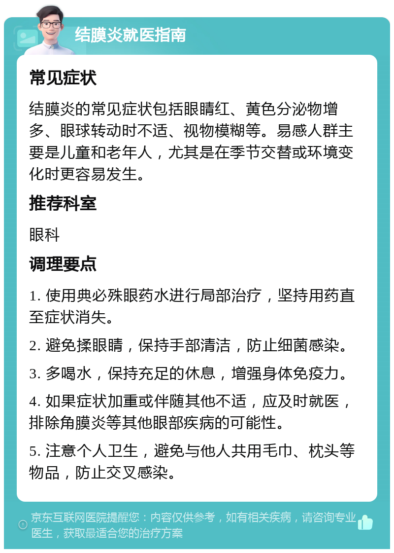 结膜炎就医指南 常见症状 结膜炎的常见症状包括眼睛红、黄色分泌物增多、眼球转动时不适、视物模糊等。易感人群主要是儿童和老年人，尤其是在季节交替或环境变化时更容易发生。 推荐科室 眼科 调理要点 1. 使用典必殊眼药水进行局部治疗，坚持用药直至症状消失。 2. 避免揉眼睛，保持手部清洁，防止细菌感染。 3. 多喝水，保持充足的休息，增强身体免疫力。 4. 如果症状加重或伴随其他不适，应及时就医，排除角膜炎等其他眼部疾病的可能性。 5. 注意个人卫生，避免与他人共用毛巾、枕头等物品，防止交叉感染。