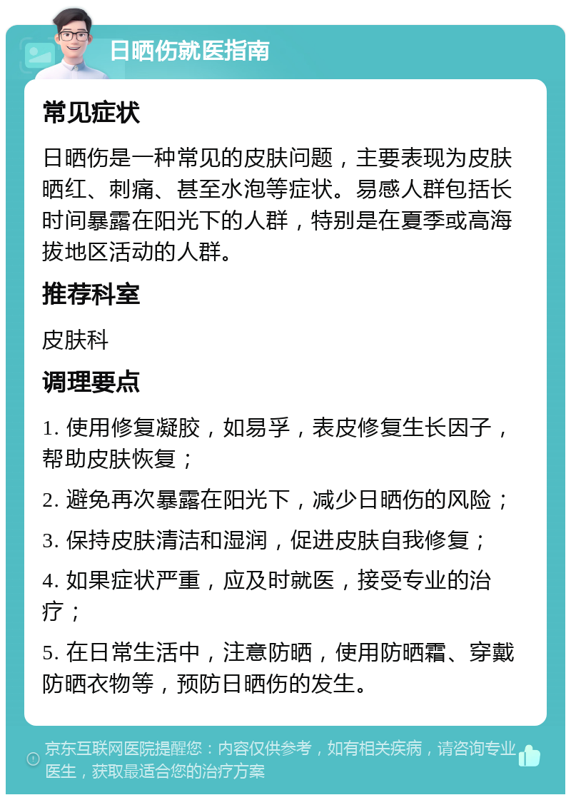 日晒伤就医指南 常见症状 日晒伤是一种常见的皮肤问题，主要表现为皮肤晒红、刺痛、甚至水泡等症状。易感人群包括长时间暴露在阳光下的人群，特别是在夏季或高海拔地区活动的人群。 推荐科室 皮肤科 调理要点 1. 使用修复凝胶，如易孚，表皮修复生长因子，帮助皮肤恢复； 2. 避免再次暴露在阳光下，减少日晒伤的风险； 3. 保持皮肤清洁和湿润，促进皮肤自我修复； 4. 如果症状严重，应及时就医，接受专业的治疗； 5. 在日常生活中，注意防晒，使用防晒霜、穿戴防晒衣物等，预防日晒伤的发生。