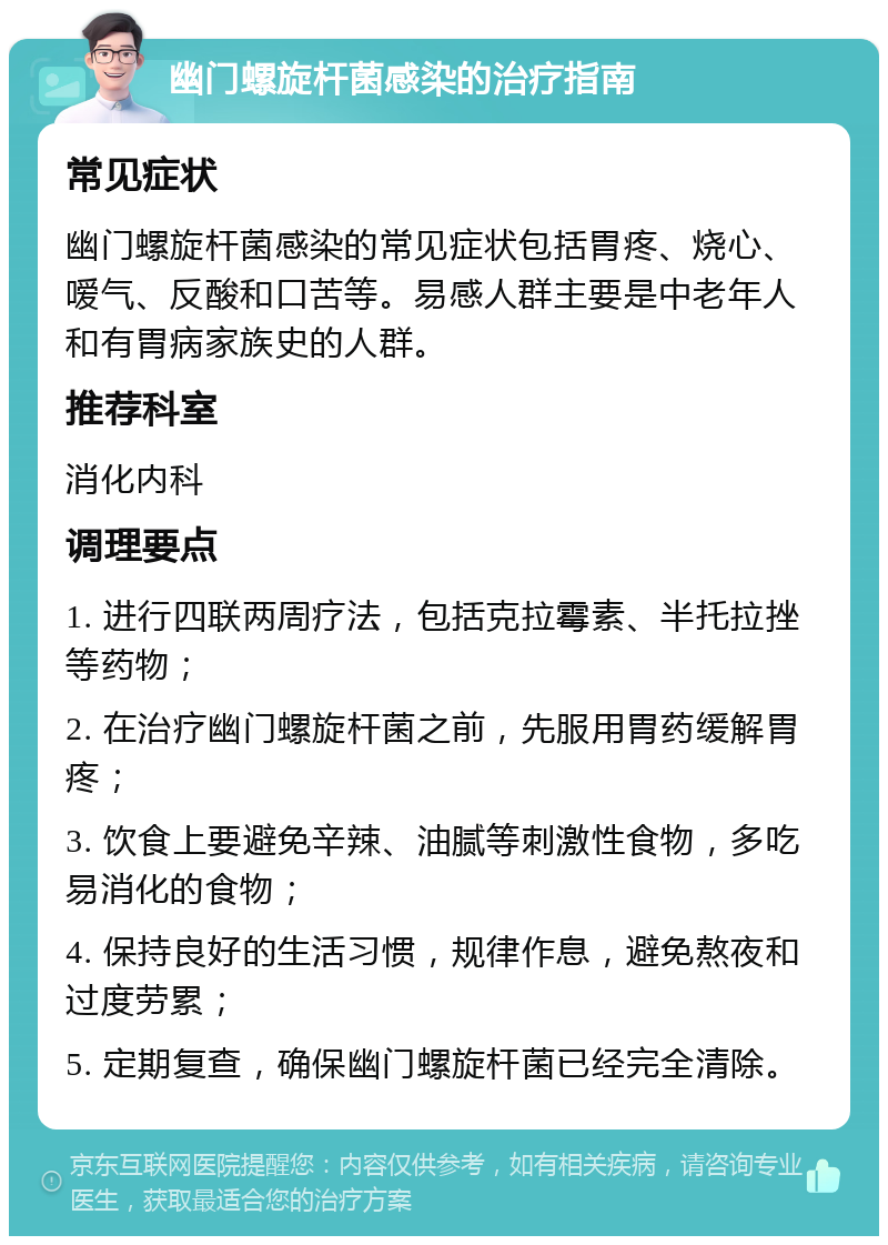 幽门螺旋杆菌感染的治疗指南 常见症状 幽门螺旋杆菌感染的常见症状包括胃疼、烧心、嗳气、反酸和口苦等。易感人群主要是中老年人和有胃病家族史的人群。 推荐科室 消化内科 调理要点 1. 进行四联两周疗法，包括克拉霉素、半托拉挫等药物； 2. 在治疗幽门螺旋杆菌之前，先服用胃药缓解胃疼； 3. 饮食上要避免辛辣、油腻等刺激性食物，多吃易消化的食物； 4. 保持良好的生活习惯，规律作息，避免熬夜和过度劳累； 5. 定期复查，确保幽门螺旋杆菌已经完全清除。