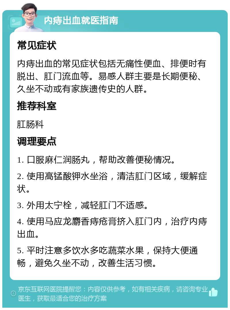 内痔出血就医指南 常见症状 内痔出血的常见症状包括无痛性便血、排便时有脱出、肛门流血等。易感人群主要是长期便秘、久坐不动或有家族遗传史的人群。 推荐科室 肛肠科 调理要点 1. 口服麻仁润肠丸，帮助改善便秘情况。 2. 使用高锰酸钾水坐浴，清洁肛门区域，缓解症状。 3. 外用太宁栓，减轻肛门不适感。 4. 使用马应龙麝香痔疮膏挤入肛门内，治疗内痔出血。 5. 平时注意多饮水多吃蔬菜水果，保持大便通畅，避免久坐不动，改善生活习惯。