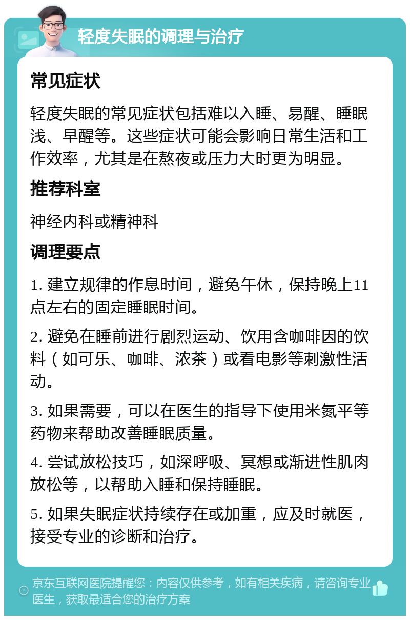 轻度失眠的调理与治疗 常见症状 轻度失眠的常见症状包括难以入睡、易醒、睡眠浅、早醒等。这些症状可能会影响日常生活和工作效率，尤其是在熬夜或压力大时更为明显。 推荐科室 神经内科或精神科 调理要点 1. 建立规律的作息时间，避免午休，保持晚上11点左右的固定睡眠时间。 2. 避免在睡前进行剧烈运动、饮用含咖啡因的饮料（如可乐、咖啡、浓茶）或看电影等刺激性活动。 3. 如果需要，可以在医生的指导下使用米氮平等药物来帮助改善睡眠质量。 4. 尝试放松技巧，如深呼吸、冥想或渐进性肌肉放松等，以帮助入睡和保持睡眠。 5. 如果失眠症状持续存在或加重，应及时就医，接受专业的诊断和治疗。