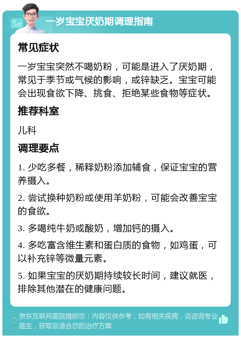 一岁宝宝厌奶期调理指南 常见症状 一岁宝宝突然不喝奶粉，可能是进入了厌奶期，常见于季节或气候的影响，或锌缺乏。宝宝可能会出现食欲下降、挑食、拒绝某些食物等症状。 推荐科室 儿科 调理要点 1. 少吃多餐，稀释奶粉添加辅食，保证宝宝的营养摄入。 2. 尝试换种奶粉或使用羊奶粉，可能会改善宝宝的食欲。 3. 多喝纯牛奶或酸奶，增加钙的摄入。 4. 多吃富含维生素和蛋白质的食物，如鸡蛋，可以补充锌等微量元素。 5. 如果宝宝的厌奶期持续较长时间，建议就医，排除其他潜在的健康问题。