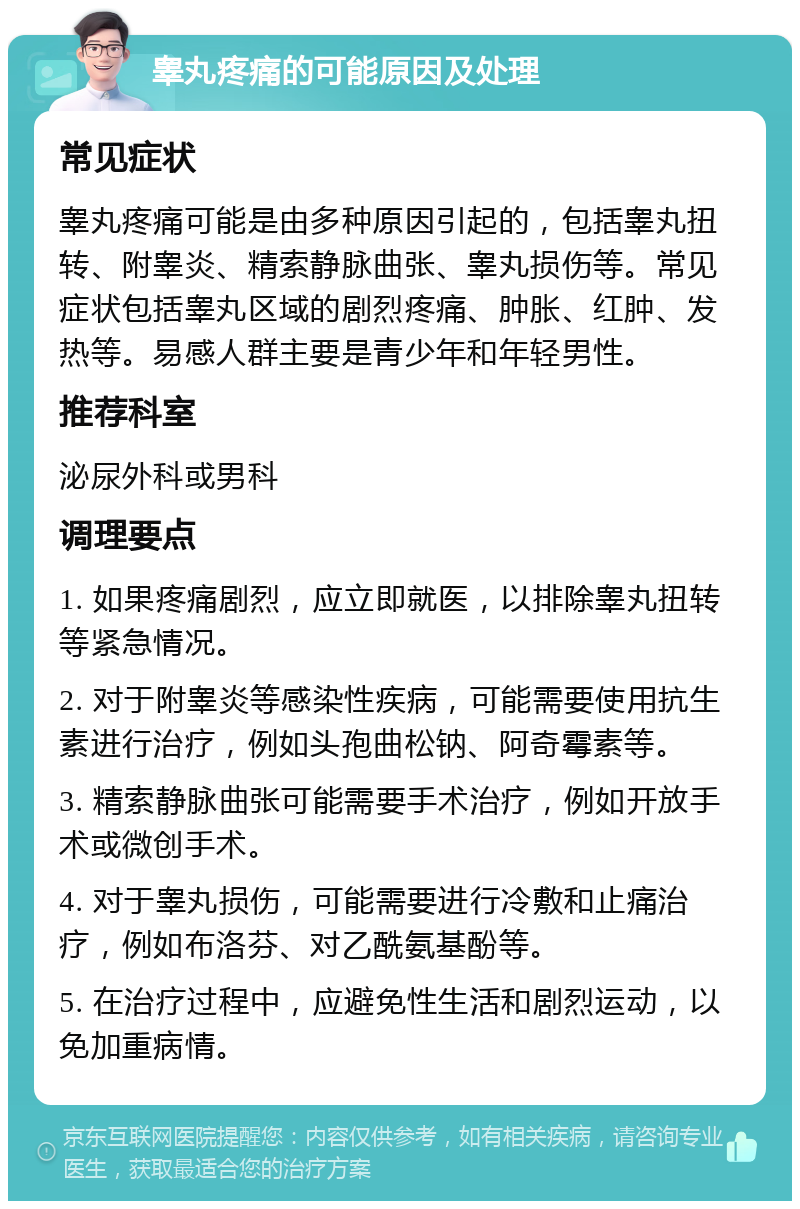 睾丸疼痛的可能原因及处理 常见症状 睾丸疼痛可能是由多种原因引起的，包括睾丸扭转、附睾炎、精索静脉曲张、睾丸损伤等。常见症状包括睾丸区域的剧烈疼痛、肿胀、红肿、发热等。易感人群主要是青少年和年轻男性。 推荐科室 泌尿外科或男科 调理要点 1. 如果疼痛剧烈，应立即就医，以排除睾丸扭转等紧急情况。 2. 对于附睾炎等感染性疾病，可能需要使用抗生素进行治疗，例如头孢曲松钠、阿奇霉素等。 3. 精索静脉曲张可能需要手术治疗，例如开放手术或微创手术。 4. 对于睾丸损伤，可能需要进行冷敷和止痛治疗，例如布洛芬、对乙酰氨基酚等。 5. 在治疗过程中，应避免性生活和剧烈运动，以免加重病情。