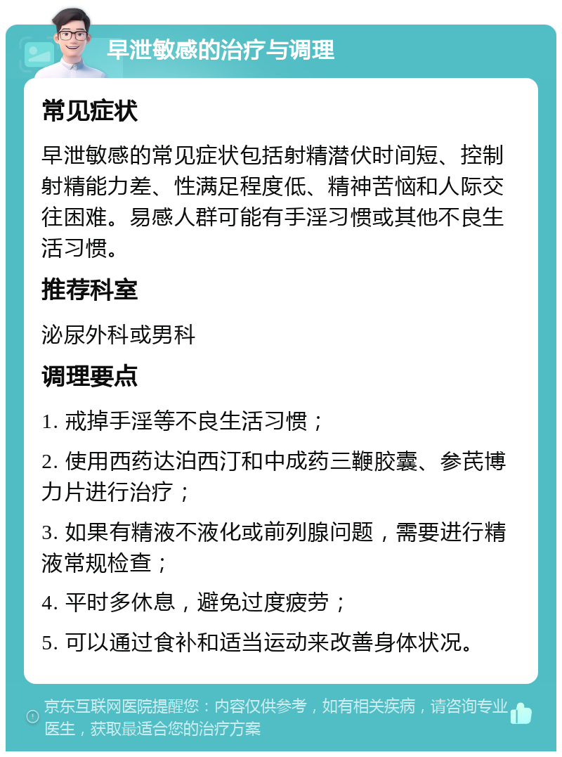 早泄敏感的治疗与调理 常见症状 早泄敏感的常见症状包括射精潜伏时间短、控制射精能力差、性满足程度低、精神苦恼和人际交往困难。易感人群可能有手淫习惯或其他不良生活习惯。 推荐科室 泌尿外科或男科 调理要点 1. 戒掉手淫等不良生活习惯； 2. 使用西药达泊西汀和中成药三鞭胶囊、参芪博力片进行治疗； 3. 如果有精液不液化或前列腺问题，需要进行精液常规检查； 4. 平时多休息，避免过度疲劳； 5. 可以通过食补和适当运动来改善身体状况。