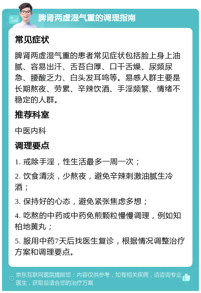 脾肾两虚湿气重的调理指南 常见症状 脾肾两虚湿气重的患者常见症状包括脸上身上油腻、容易出汗、舌苔白厚、口干舌燥、尿频尿急、腰酸乏力、白头发耳鸣等。易感人群主要是长期熬夜、劳累、辛辣饮酒、手淫频繁、情绪不稳定的人群。 推荐科室 中医内科 调理要点 1. 戒除手淫，性生活最多一周一次； 2. 饮食清淡，少熬夜，避免辛辣刺激油腻生冷酒； 3. 保持好的心态，避免紧张焦虑多想； 4. 吃熬的中药或中药免煎颗粒慢慢调理，例如知柏地黄丸； 5. 服用中药7天后找医生复诊，根据情况调整治疗方案和调理要点。