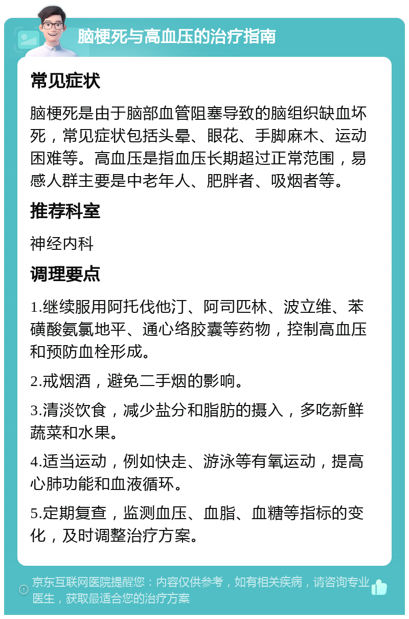 脑梗死与高血压的治疗指南 常见症状 脑梗死是由于脑部血管阻塞导致的脑组织缺血坏死，常见症状包括头晕、眼花、手脚麻木、运动困难等。高血压是指血压长期超过正常范围，易感人群主要是中老年人、肥胖者、吸烟者等。 推荐科室 神经内科 调理要点 1.继续服用阿托伐他汀、阿司匹林、波立维、苯磺酸氨氯地平、通心络胶囊等药物，控制高血压和预防血栓形成。 2.戒烟酒，避免二手烟的影响。 3.清淡饮食，减少盐分和脂肪的摄入，多吃新鲜蔬菜和水果。 4.适当运动，例如快走、游泳等有氧运动，提高心肺功能和血液循环。 5.定期复查，监测血压、血脂、血糖等指标的变化，及时调整治疗方案。