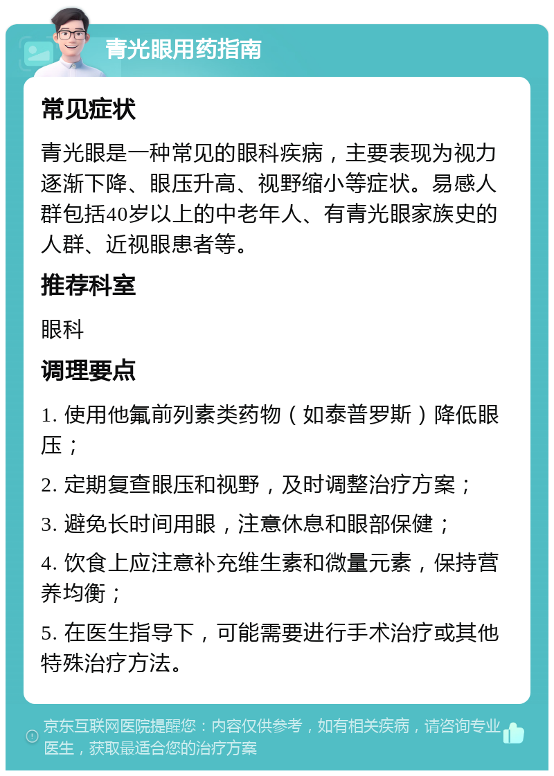 青光眼用药指南 常见症状 青光眼是一种常见的眼科疾病，主要表现为视力逐渐下降、眼压升高、视野缩小等症状。易感人群包括40岁以上的中老年人、有青光眼家族史的人群、近视眼患者等。 推荐科室 眼科 调理要点 1. 使用他氟前列素类药物（如泰普罗斯）降低眼压； 2. 定期复查眼压和视野，及时调整治疗方案； 3. 避免长时间用眼，注意休息和眼部保健； 4. 饮食上应注意补充维生素和微量元素，保持营养均衡； 5. 在医生指导下，可能需要进行手术治疗或其他特殊治疗方法。