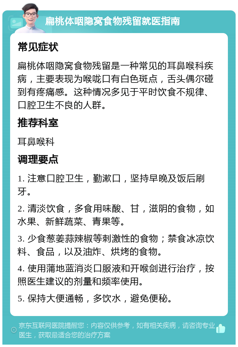 扁桃体咽隐窝食物残留就医指南 常见症状 扁桃体咽隐窝食物残留是一种常见的耳鼻喉科疾病，主要表现为喉咙口有白色斑点，舌头偶尔碰到有疼痛感。这种情况多见于平时饮食不规律、口腔卫生不良的人群。 推荐科室 耳鼻喉科 调理要点 1. 注意口腔卫生，勤漱口，坚持早晚及饭后刷牙。 2. 清淡饮食，多食用味酸、甘，滋阴的食物，如水果、新鲜蔬菜、青果等。 3. 少食葱姜蒜辣椒等刺激性的食物；禁食冰凉饮料、食品，以及油炸、烘烤的食物。 4. 使用蒲地蓝消炎口服液和开喉剑进行治疗，按照医生建议的剂量和频率使用。 5. 保持大便通畅，多饮水，避免便秘。