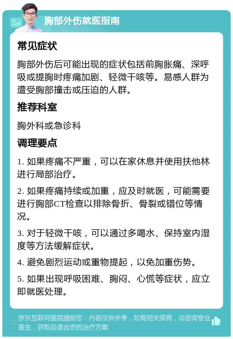 胸部外伤就医指南 常见症状 胸部外伤后可能出现的症状包括前胸胀痛、深呼吸或提胸时疼痛加剧、轻微干咳等。易感人群为遭受胸部撞击或压迫的人群。 推荐科室 胸外科或急诊科 调理要点 1. 如果疼痛不严重，可以在家休息并使用扶他林进行局部治疗。 2. 如果疼痛持续或加重，应及时就医，可能需要进行胸部CT检查以排除骨折、骨裂或错位等情况。 3. 对于轻微干咳，可以通过多喝水、保持室内湿度等方法缓解症状。 4. 避免剧烈运动或重物提起，以免加重伤势。 5. 如果出现呼吸困难、胸闷、心慌等症状，应立即就医处理。