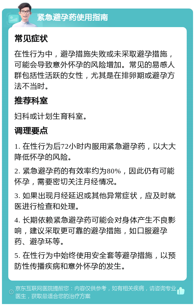 紧急避孕药使用指南 常见症状 在性行为中，避孕措施失败或未采取避孕措施，可能会导致意外怀孕的风险增加。常见的易感人群包括性活跃的女性，尤其是在排卵期或避孕方法不当时。 推荐科室 妇科或计划生育科室。 调理要点 1. 在性行为后72小时内服用紧急避孕药，以大大降低怀孕的风险。 2. 紧急避孕药的有效率约为80%，因此仍有可能怀孕，需要密切关注月经情况。 3. 如果出现月经延迟或其他异常症状，应及时就医进行检查和处理。 4. 长期依赖紧急避孕药可能会对身体产生不良影响，建议采取更可靠的避孕措施，如口服避孕药、避孕环等。 5. 在性行为中始终使用安全套等避孕措施，以预防性传播疾病和意外怀孕的发生。