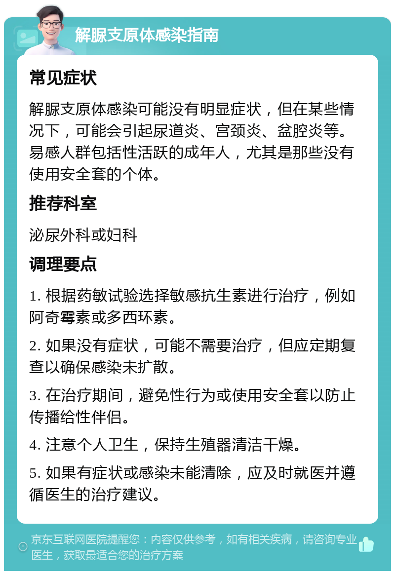 解脲支原体感染指南 常见症状 解脲支原体感染可能没有明显症状，但在某些情况下，可能会引起尿道炎、宫颈炎、盆腔炎等。易感人群包括性活跃的成年人，尤其是那些没有使用安全套的个体。 推荐科室 泌尿外科或妇科 调理要点 1. 根据药敏试验选择敏感抗生素进行治疗，例如阿奇霉素或多西环素。 2. 如果没有症状，可能不需要治疗，但应定期复查以确保感染未扩散。 3. 在治疗期间，避免性行为或使用安全套以防止传播给性伴侣。 4. 注意个人卫生，保持生殖器清洁干燥。 5. 如果有症状或感染未能清除，应及时就医并遵循医生的治疗建议。