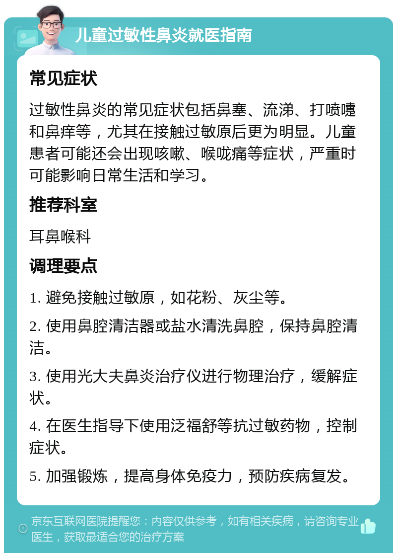 儿童过敏性鼻炎就医指南 常见症状 过敏性鼻炎的常见症状包括鼻塞、流涕、打喷嚏和鼻痒等，尤其在接触过敏原后更为明显。儿童患者可能还会出现咳嗽、喉咙痛等症状，严重时可能影响日常生活和学习。 推荐科室 耳鼻喉科 调理要点 1. 避免接触过敏原，如花粉、灰尘等。 2. 使用鼻腔清洁器或盐水清洗鼻腔，保持鼻腔清洁。 3. 使用光大夫鼻炎治疗仪进行物理治疗，缓解症状。 4. 在医生指导下使用泛福舒等抗过敏药物，控制症状。 5. 加强锻炼，提高身体免疫力，预防疾病复发。