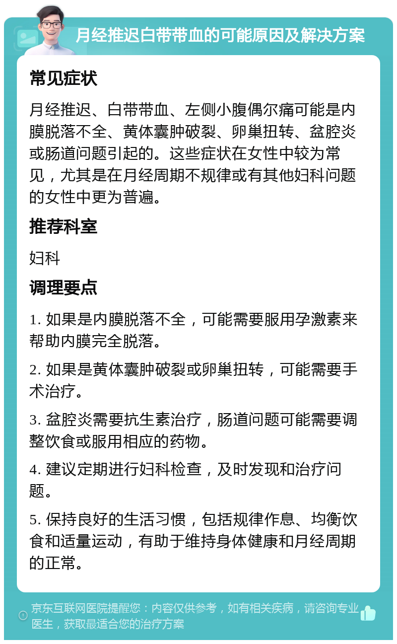 月经推迟白带带血的可能原因及解决方案 常见症状 月经推迟、白带带血、左侧小腹偶尔痛可能是内膜脱落不全、黄体囊肿破裂、卵巢扭转、盆腔炎或肠道问题引起的。这些症状在女性中较为常见，尤其是在月经周期不规律或有其他妇科问题的女性中更为普遍。 推荐科室 妇科 调理要点 1. 如果是内膜脱落不全，可能需要服用孕激素来帮助内膜完全脱落。 2. 如果是黄体囊肿破裂或卵巢扭转，可能需要手术治疗。 3. 盆腔炎需要抗生素治疗，肠道问题可能需要调整饮食或服用相应的药物。 4. 建议定期进行妇科检查，及时发现和治疗问题。 5. 保持良好的生活习惯，包括规律作息、均衡饮食和适量运动，有助于维持身体健康和月经周期的正常。