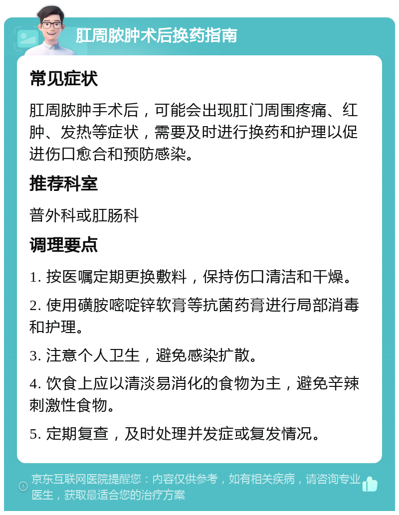 肛周脓肿术后换药指南 常见症状 肛周脓肿手术后，可能会出现肛门周围疼痛、红肿、发热等症状，需要及时进行换药和护理以促进伤口愈合和预防感染。 推荐科室 普外科或肛肠科 调理要点 1. 按医嘱定期更换敷料，保持伤口清洁和干燥。 2. 使用磺胺嘧啶锌软膏等抗菌药膏进行局部消毒和护理。 3. 注意个人卫生，避免感染扩散。 4. 饮食上应以清淡易消化的食物为主，避免辛辣刺激性食物。 5. 定期复查，及时处理并发症或复发情况。