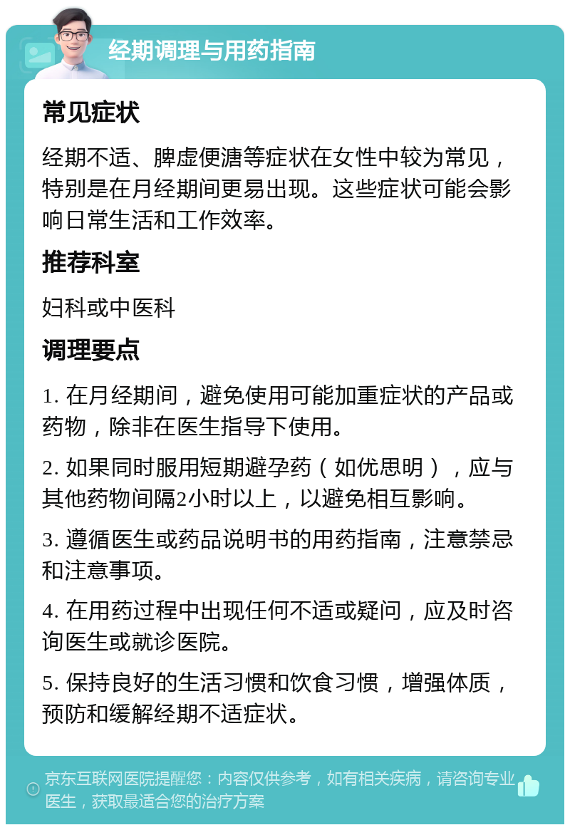 经期调理与用药指南 常见症状 经期不适、脾虚便溏等症状在女性中较为常见，特别是在月经期间更易出现。这些症状可能会影响日常生活和工作效率。 推荐科室 妇科或中医科 调理要点 1. 在月经期间，避免使用可能加重症状的产品或药物，除非在医生指导下使用。 2. 如果同时服用短期避孕药（如优思明），应与其他药物间隔2小时以上，以避免相互影响。 3. 遵循医生或药品说明书的用药指南，注意禁忌和注意事项。 4. 在用药过程中出现任何不适或疑问，应及时咨询医生或就诊医院。 5. 保持良好的生活习惯和饮食习惯，增强体质，预防和缓解经期不适症状。