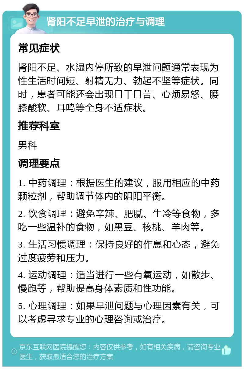 肾阳不足早泄的治疗与调理 常见症状 肾阳不足、水湿内停所致的早泄问题通常表现为性生活时间短、射精无力、勃起不坚等症状。同时，患者可能还会出现口干口苦、心烦易怒、腰膝酸软、耳鸣等全身不适症状。 推荐科室 男科 调理要点 1. 中药调理：根据医生的建议，服用相应的中药颗粒剂，帮助调节体内的阴阳平衡。 2. 饮食调理：避免辛辣、肥腻、生冷等食物，多吃一些温补的食物，如黑豆、核桃、羊肉等。 3. 生活习惯调理：保持良好的作息和心态，避免过度疲劳和压力。 4. 运动调理：适当进行一些有氧运动，如散步、慢跑等，帮助提高身体素质和性功能。 5. 心理调理：如果早泄问题与心理因素有关，可以考虑寻求专业的心理咨询或治疗。