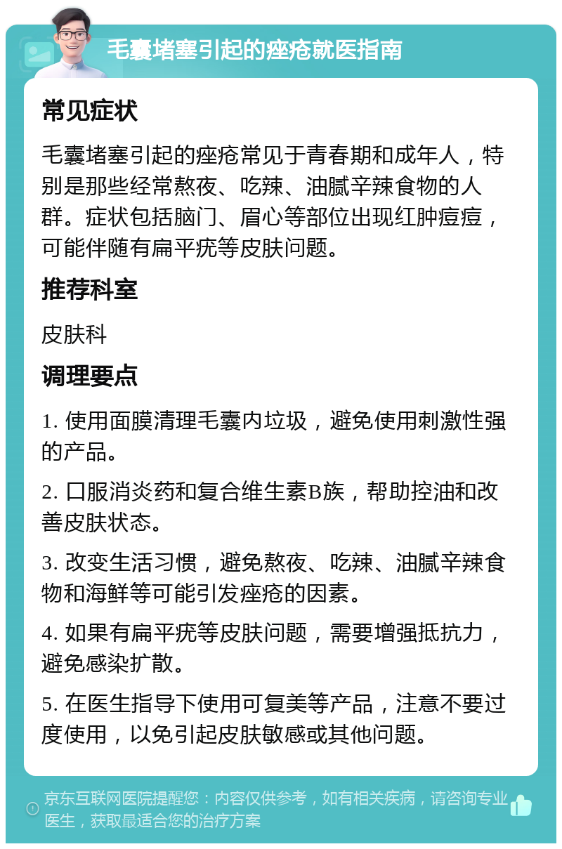 毛囊堵塞引起的痤疮就医指南 常见症状 毛囊堵塞引起的痤疮常见于青春期和成年人，特别是那些经常熬夜、吃辣、油腻辛辣食物的人群。症状包括脑门、眉心等部位出现红肿痘痘，可能伴随有扁平疣等皮肤问题。 推荐科室 皮肤科 调理要点 1. 使用面膜清理毛囊内垃圾，避免使用刺激性强的产品。 2. 口服消炎药和复合维生素B族，帮助控油和改善皮肤状态。 3. 改变生活习惯，避免熬夜、吃辣、油腻辛辣食物和海鲜等可能引发痤疮的因素。 4. 如果有扁平疣等皮肤问题，需要增强抵抗力，避免感染扩散。 5. 在医生指导下使用可复美等产品，注意不要过度使用，以免引起皮肤敏感或其他问题。