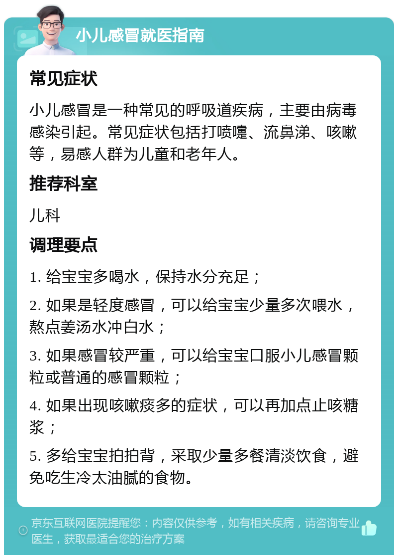 小儿感冒就医指南 常见症状 小儿感冒是一种常见的呼吸道疾病，主要由病毒感染引起。常见症状包括打喷嚏、流鼻涕、咳嗽等，易感人群为儿童和老年人。 推荐科室 儿科 调理要点 1. 给宝宝多喝水，保持水分充足； 2. 如果是轻度感冒，可以给宝宝少量多次喂水，熬点姜汤水冲白水； 3. 如果感冒较严重，可以给宝宝口服小儿感冒颗粒或普通的感冒颗粒； 4. 如果出现咳嗽痰多的症状，可以再加点止咳糖浆； 5. 多给宝宝拍拍背，采取少量多餐清淡饮食，避免吃生冷太油腻的食物。